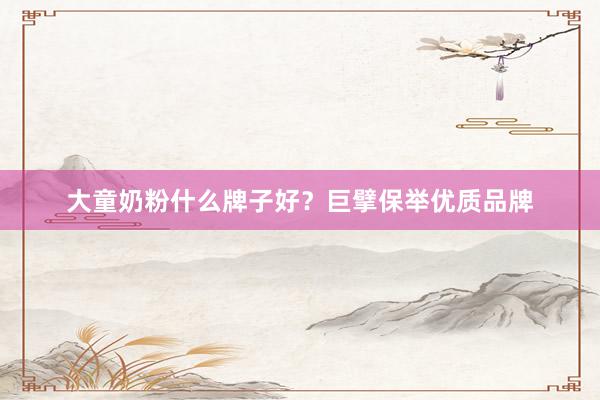 大童奶粉什么牌子好？巨擘保举优质品牌